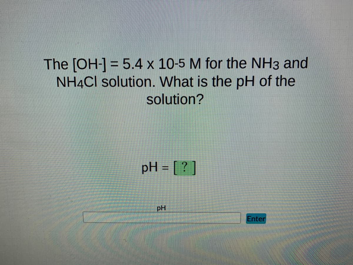 The [OH-] = 5.4 x 10-5 M for the NH3 and
NH4Cl solution. What is the pH of the
solution?
pH = [?]
pH
Enter