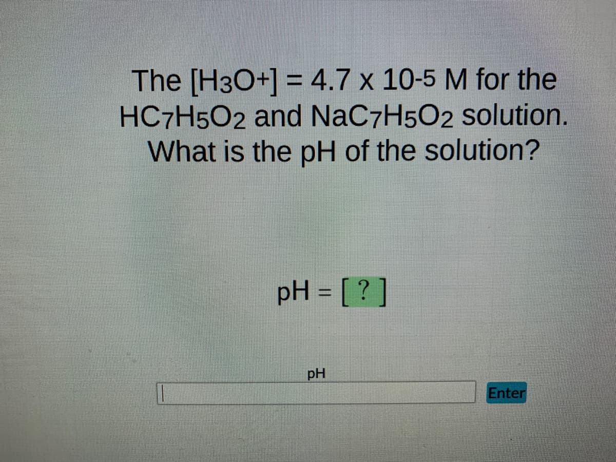 The [H3O+] = 4.7 x 10-5 M for the
HC7H5O2 and NaC7H5O2 solution.
What is the pH of the solution?
pH = [?]
pH
Enter