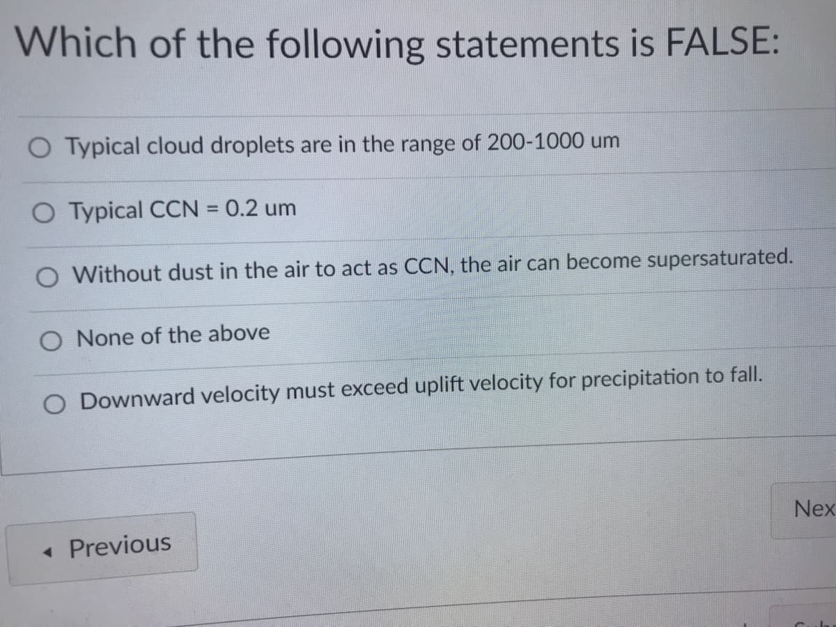 Which of the following statements is FALSE:
O Typical cloud droplets are in the range of 200-1000 um
O Typical CCN = 0.2 um
%3D
O Without dust in the air to act as CCN, the air can become supersaturated.
O None of the above
O Downward velocity must exceed uplift velocity for precipitation to fall.
Nex
« Previous
