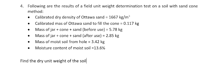 4. Following are the results of a field unit weight determination test on a soil with sand cone
method:
• Calibrated dry density of Ottawa sand = 1667 kg/m
• Calibrated mas of Ottawa sand to fill the cone = 0.117 kg
• Mass of jar + cone + sand (before use) = 5.78 kg
• Mass of jar + cone + sand (after use) = 2.85 kg
• Mass of moist soil from hole = 3.42 kg
• Moisture content of moist soil =13.6%
Find the dry unit weight of the soil
