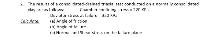 2. The results of a consolidated-drained triaxial test conducted on a normally consolidated
clay are as follows:
Chamber confining stress = 220 KPa
Deviator stress at failure = 320 KPa
(a) Angle of friction
(b) Angle of failure
(c) Normal and Shear stress on the failure plane
Calculate:
