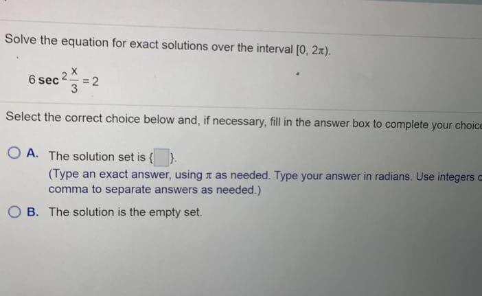 Solve the equation for exact solutions over the interval [0, 2n).
6 sec
= 2
3
Select the correct choice below and, if necessary, fill in the answer box to complete your choice
O A. The solution set is { }.
(Type an exact answer, using n as needed. Type your answer in radians. Use integers a
comma to separate answers as needed.)
O B. The solution is the empty set.
