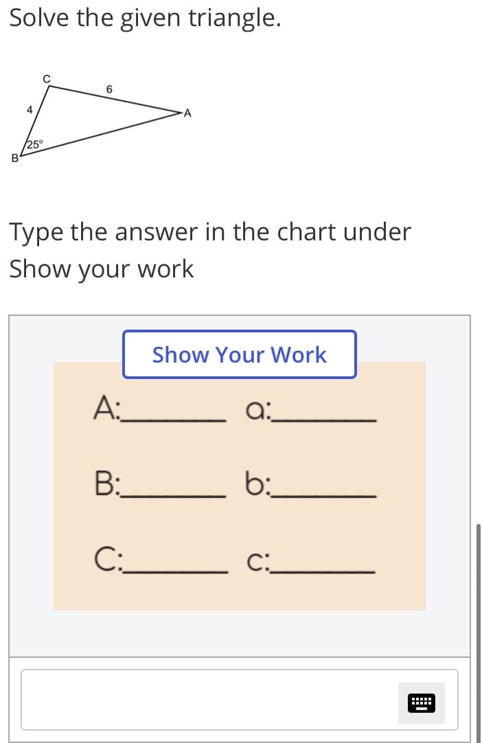 Solve the given triangle.
C
6
4
25
B
Type the answer in the chart under
Show your work
Show Your Work
A:
a:
B:
C:_
C:_
