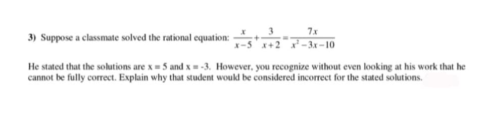 3
7x
3) Suppose a classmate solved the rational equation:
x-5 x+2 x² – 3.x – 10
He stated that the solutions are x = 5 and x = -3. However, you recognize without even looking at his work that he
cannot be fully correct. Explain why that student would be considered incorrect for the stated solutions.
