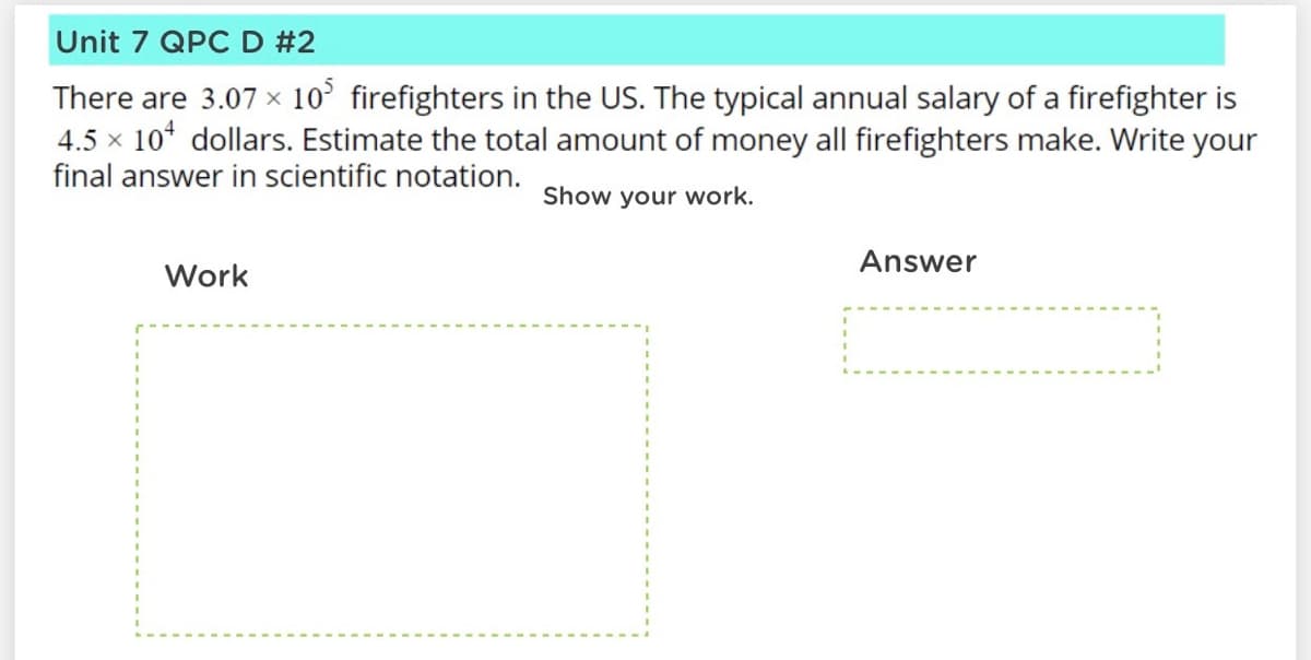 Unit 7 QPC D #2
There are 3.07 x 10° firefighters in the US. The typical annual salary of a firefighter is
4.5 x 10* dollars. Estimate the total amount of money all firefighters make. Write your
final answer in scientific notation.
Show your work.
Answer
Work
