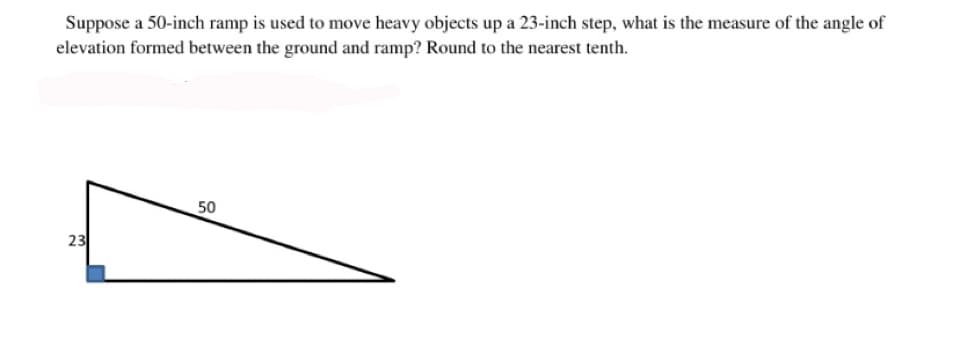 Suppose a 50-inch ramp is used to move heavy objects up a 23-inch step, what is the measure of the angle of
elevation formed between the ground and ramp? Round to the nearest tenth.
50
23
