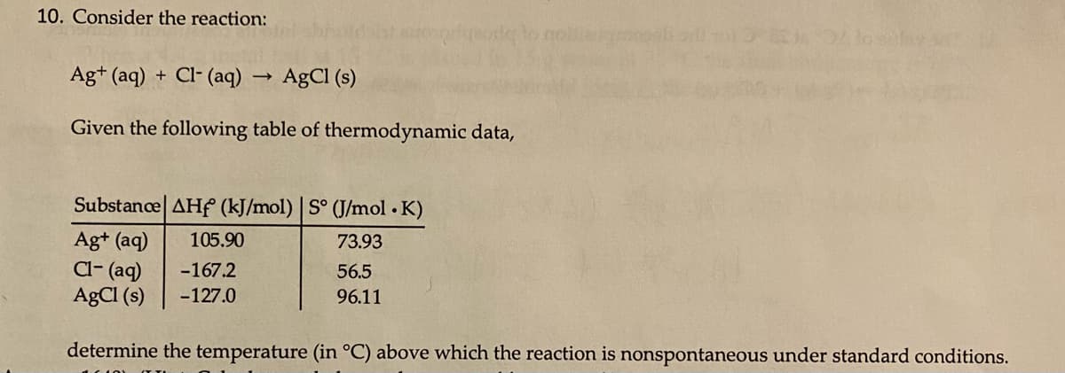 10. Consider the reaction:
Ag+ (aq) + Cl- (aq)
AgCI (s)
Given the following table of thermodynamic data,
Substance| AHf (kJ/mol) | S° (J/mol K)
Ag+ (aq)
Cl- (aq)
AgCl (s)
105.90
73.93
-167.2
56.5
-127.0
96.11
determine the temperature (in °C) above which the reaction is nonspontaneous under standard conditions.
