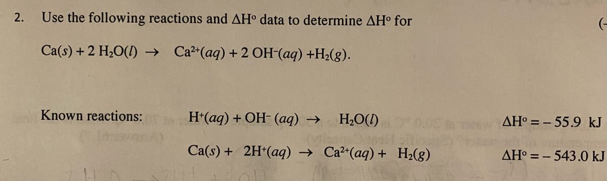 2.
Use the following reactions and AH° data to determine AH° for
(-
Ca(s) + 2 H20(1) → Ca²*(aq)+2 OH-(aq) +H2(g).
Known reactions:
H*(aq) + OH- (aq) →
H2O(1)
0.0
ΔΗ -
55.9 kJ
Ca(s) + 2H*(aq) → Ca²*(aq) + H2(g)
AH° = – 543.0 kJ
