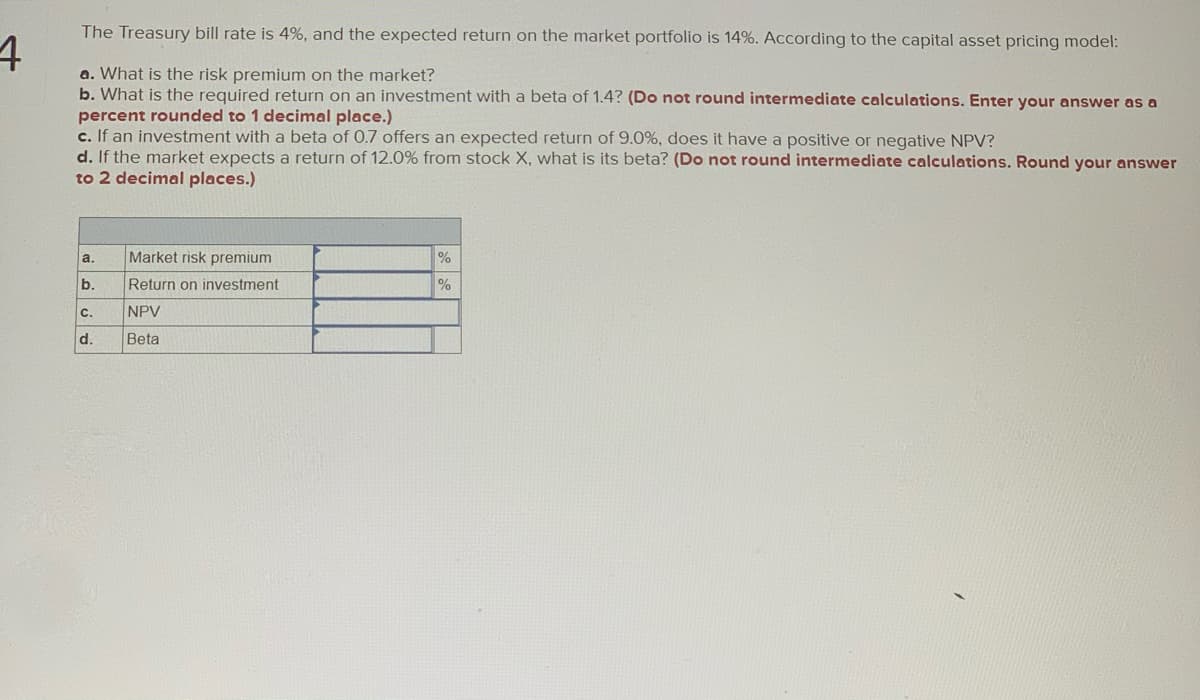 The Treasury bill rate is 4%, and the expected return on the market portfolio is 14%. According to the capital asset pricing model:
a. What is the risk premium on the market?
b. What is the required return on an investment with a beta of 1.4? (Do not round intermediate calculations. Enter your answer as a
percent rounded to 1 decimal place.)
c. If an investment with a beta of 0.7 offers an expected return of 9.0%, does it have a positive or negative NPV?
d. If the market expects a return of 12.0% from stock X, what is its beta? (Do not round intermediate calculations. Round your answer
to 2 decimal places.)
a.
Market risk premium
b.
Return on investment
%
C.
NPV
d.
Beta

