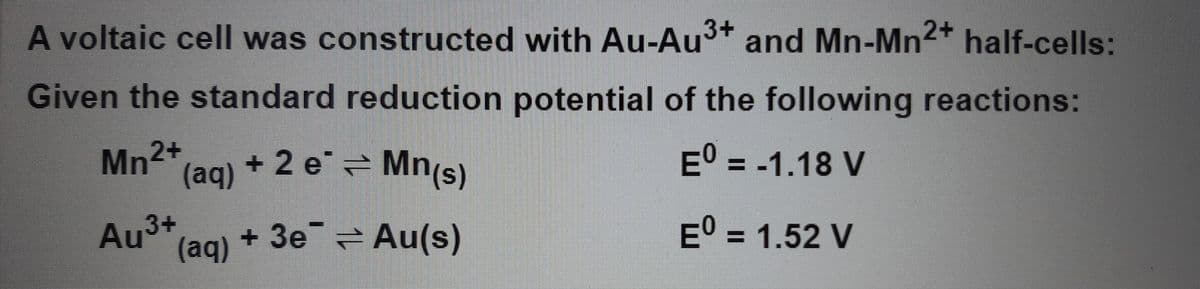 A voltaic cell was constructed with Au-Au³+ and Mn-Mn2+ half-cells:
Given the standard reduction potential of the following reactions:
Mn2+
+ 2 e² ⇒ Mn(s)
Eº = -1.18 V
EO = 1.52 V
(aq)
3+
Au (aq) + 3e Au(s)
⇒
–