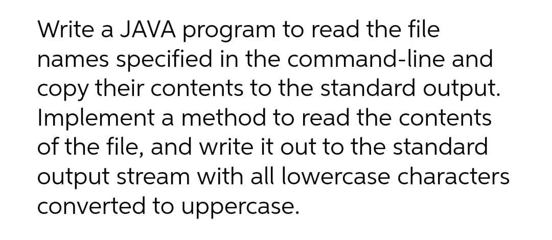 Write a JAVA program to read the file
names specified in the command-line and
copy their contents to the standard output.
Implement a method to read the contents
of the file, and write it out to the standard
output stream with all lowercase characters
converted to uppercase.

