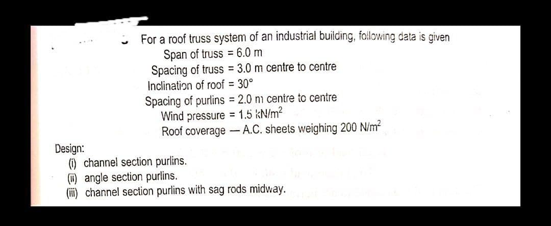For a roof truss system of an industrial building, following data is given
Span of truss = 6.0 m
Spacing of truss 3.0 m centre to centre
Inclination of roof = 30°
Spacing of purlins = 2.0 nm centre to centre
Wind pressure = 1.5 kN/m?
Roof coverage - A.C. sheets weighing 200 N/m2
Design:
(1) channel section purlins.
(ii) angle section purlins.
channel section purlins with sag rods midway.

