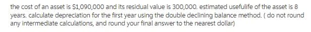 the cost of an asset is $1,090,000 and its residual value is 300,000. estimated usefulife of the asset is 8
years. calculate depreciation for the first year using the double declining balance method. ( do not round
any intermediate calculations, and round your final answer to the nearest dollar)
