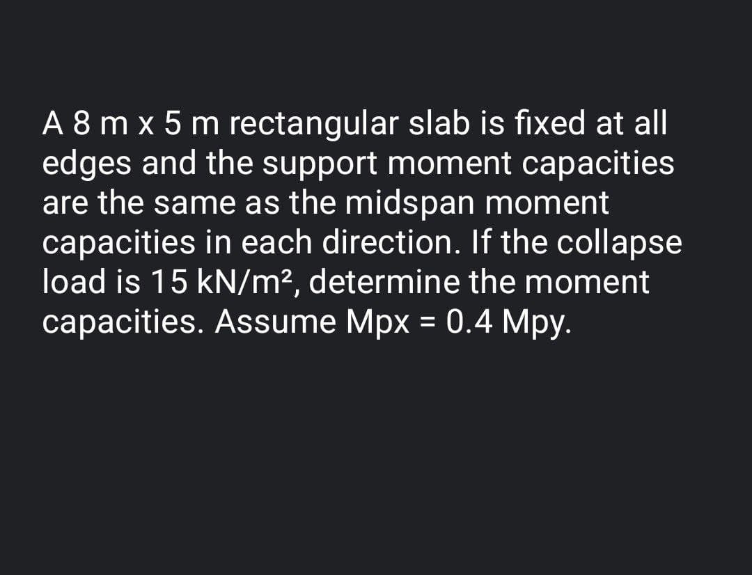 A 8 m x 5 m rectangular slab is fixed at all
edges and the support moment capacities
are the same as the midspan moment
capacities in each direction. If the collapse
load is 15 kN/m², determine the moment
capacities. Assume Mpx = 0.4 Mpy.
