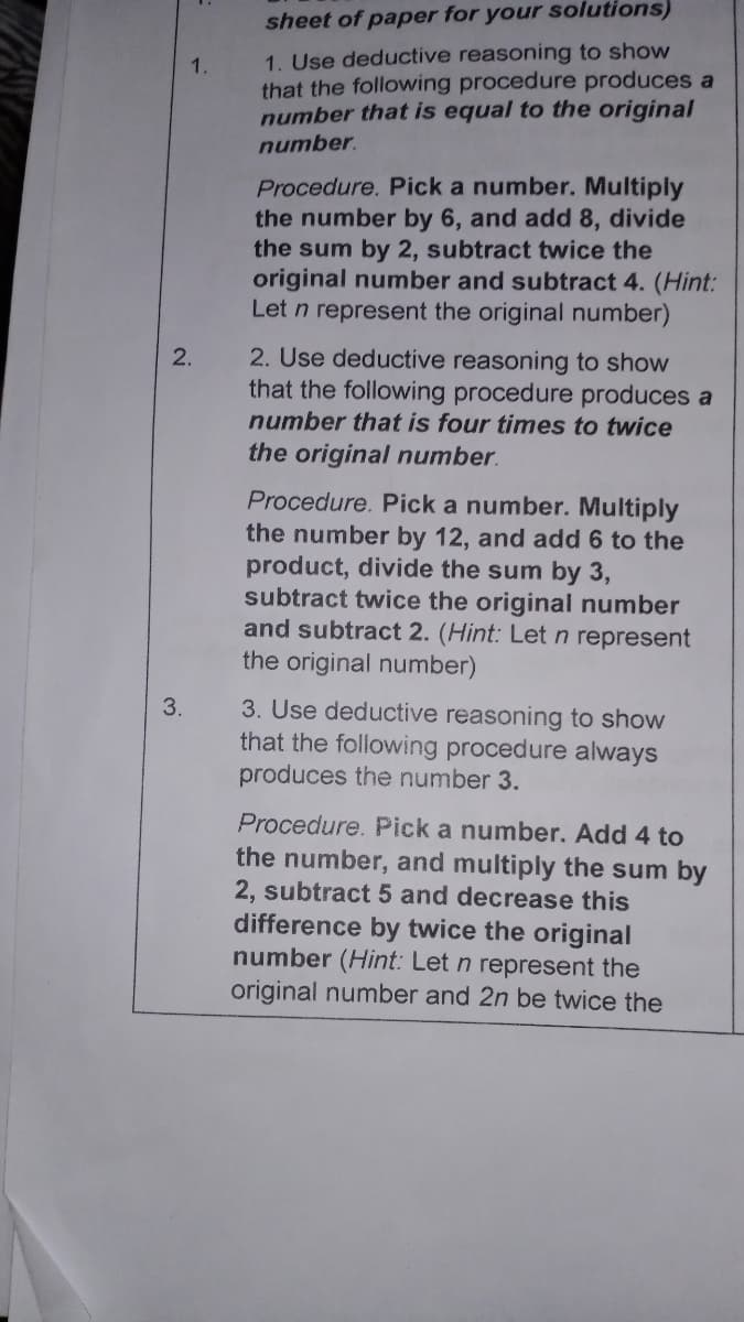 sheet of paper for your solutions)
1. Use deductive reasoning to show
that the following procedure produces a
number that is equal to the original
1.
number.
Procedure. Pick a number. Multiply
the number by 6, and add 8, divide
the sum by 2, subtract twice the
original number and subtract 4. (Hint:
Let n represent the original number)
2. Use deductive reasoning to show
that the following procedure produces a
number that is four times to twice
2.
the original number.
Procedure. Pick a number. Multiply
the number by 12, and add 6 to the
product, divide the sum by 3,
subtract twice the original number
and subtract 2. (Hint: Letn represent
the original number)
3. Use deductive reasoning to show
that the following procedure always
produces the number 3.
3.
Procedure. Pick a number. Add 4 to
the number, and multiply the sum by
2, subtract 5 and decrease this
difference by twice the original
number (Hint: Let n represent the
original number and 2n be twice the
