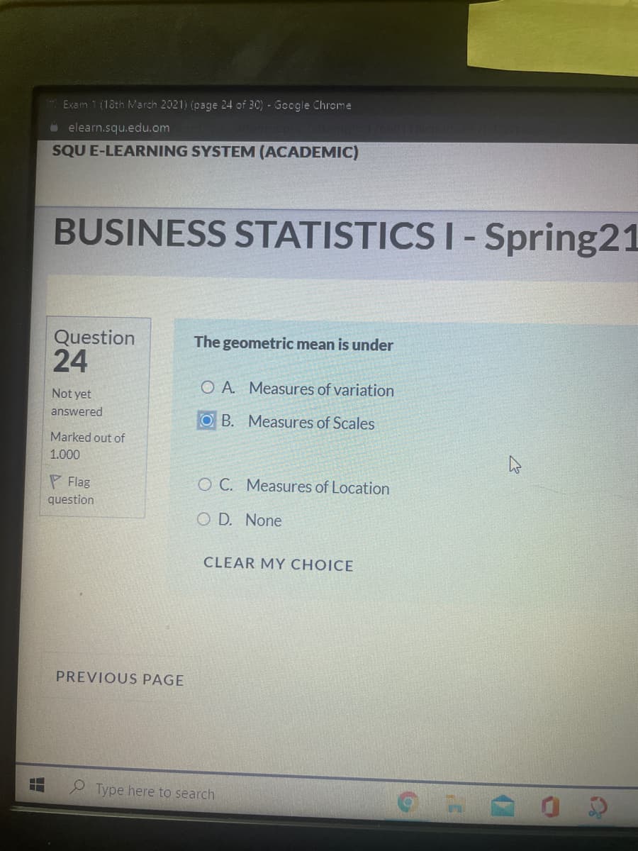 Exam 1 (18th March 2021) (page 24 of 30) - Google Chrome
O elearn.squ.edu.om
SQU E-LEARNING SYSTEM (ACADEMIC)
BUSINESS STATISTICS I-Spring21
Question
The geometric mean is under
24
O A Measures of variation
Not yet
answered
O B. Measures of Scales
Marked out of
1.000
P Flag
O C. Measures of Location
question
O D. None
CLEAR MY CHOICE
PREVIOUS PAGE
e Type here to search
