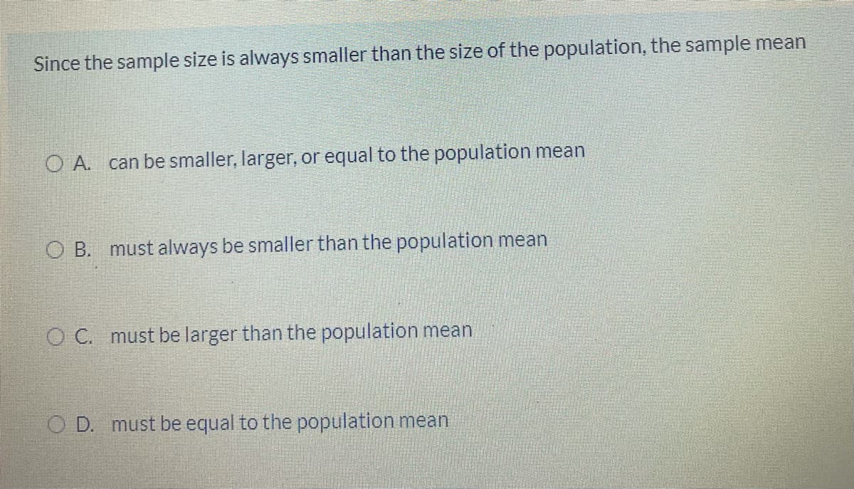 Since the sample size is always smaller than the size of the population, the sample mean
O A. can be smaller, larger, or equal to the population mean
O B. must always be smaller than the population mean
O C. must be larger than the population mean
O D. must be equal to the population mean
