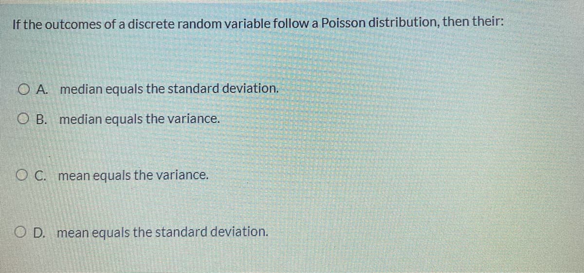 If the outcomes of a discrete random variable followa Poisson distribution, then their:
O A. median equals the standard deviation.
O B. median equals the variance.
O C. mean equals the variance.
D. mean equals the standard deviation.
