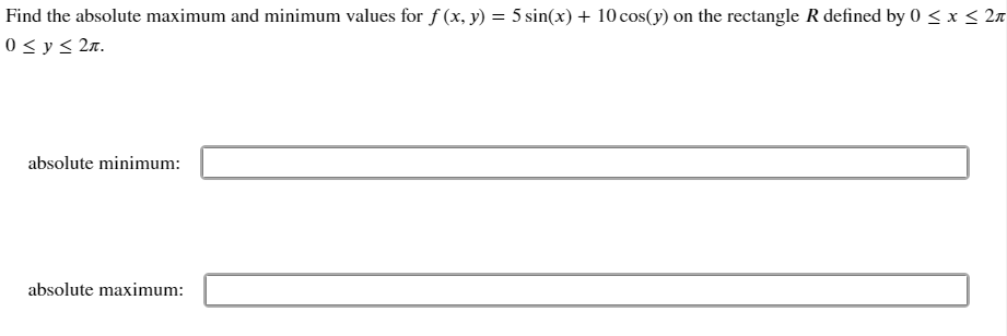 Find the absolute maximum and minimum values for f (x, y) = 5 sin(x) + 10 cos(y) on the rectangle R defined by 0 < x < 2n
%3D
0 < y < 2x.
absolute minimum:
absolute maximum:
