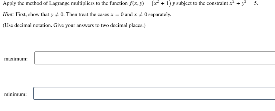 Apply the method of Lagrange multipliers to the function f(x, y) = (x² + 1) y subject to the constraint x? + y = 5.
Hint: First, show that y # 0. Then treat the cases x = 0 and x # 0 separately.
(Use decimal notation. Give your answers to two decimal places.)
maximum:
minimum:
