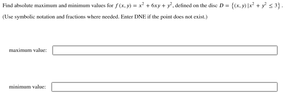 Find absolute maximum and minimum values for f (x, y) = x² + 6xy + y², defined on the disc D = {(x, y) |x² + y² < 3}.
(Use symbolic notation and fractions where needed. Enter DNE if the point does not exist.)
maximum value:
minimum value:
