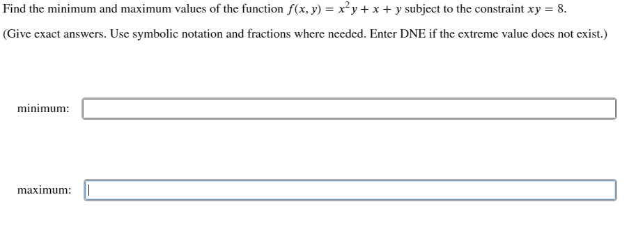 Find the minimum and maximum values of the function f(x, y) = x²y+ x + y subject to the constraint xy = 8.
(Give exact answers. Use symbolic notation and fractions where needed. Enter DNE if the extreme value does not exist.)
minimum:
maximum:

