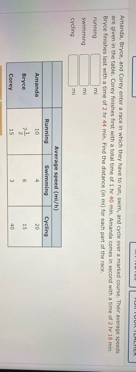 AJIC TO UR TEACHER
Amanda, Bryce, and Corey enter a race in which they have to run, swim, and cycle over a marked course. Their average speeds
are given in the table. Corey finishes first with a total time of 1 hr 40 min. Amanda comes in second with a time of 2 hr 18 min.
Bryce finishes last with a time of 2 hr 44 min. Find the distance (in mi) for each part of the race.
running
mi
swimming
mi
cycling
mi
Average speed (mi/h)
Running
Swimming
Cycling
Amanda
10
20
Bryce
15
Corey
15
3
40
