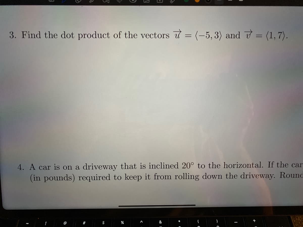 3. Find the dot product of the vectors = (-5, 3) and 7 = (1,7).
%3D
%3D
4. A car is on a driveway that is inclined 20° to the horizontal. If the car
(in pounds) required to keep it from rolling down the driveway. Round
!
@
#
$
&

