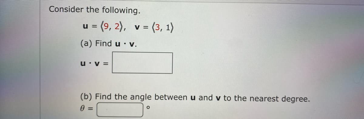 Consider the following.
u = (9, 2), v = (3, 1)
%3D
(a) Find u • V.
u•v =
(b) Find the angle between u and v to the nearest degree.
