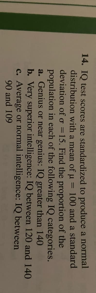 14. IQ test scores are standardized to produce a normal
distribution with a mean of u
100 and a standard
deviation of o =15. Find the proportion of the
population in each of the following IQ categories.
a. Genius or near genius: IQ greater than 140
b. Very superior intelligence: IQ between 120 and 140
c. Average or normal intelligence: IQ between
90 and 109
