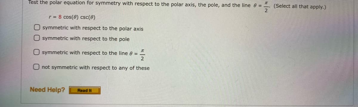 Test the polar equation for symmetry with respect to the polar axis, the pole, and the line 0 = -
(Select all that apply.)
2
r = 8 cos(0) csc(8)
O symmetric with respect to the polar axis
O symmetric with respect to the pole
O symmetric with respect to the line 0 =
2
not symmetric with respect to any of these
Need Help?
Read It
