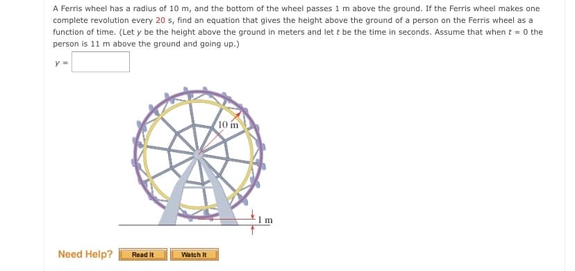 A Ferris wheel has a radius of 10 m, and the bottom of the wheel passes 1 m above the ground. If the Ferris wheel makes one
complete revolution every 20 s, find an equation that gives the height above the ground of a person on the Ferris wheel as a
function of time. (Let y be the height above the ground in meters and let t be the time in seconds. Assume that when t = 0 the
person is 11 m above the ground and going up.)
y =
10 m
Need Help?
Read It
Watch It
