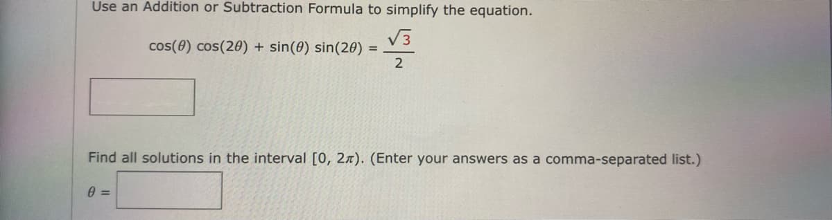 Use an Addition or Subtraction Formula to simplify the equation.
V3
cos(0) cos(20) + sin(0) sin(20)
%3D
2
Find all solutions in the interval [0, 2x). (Enter your answers as a comma-separated list.)
