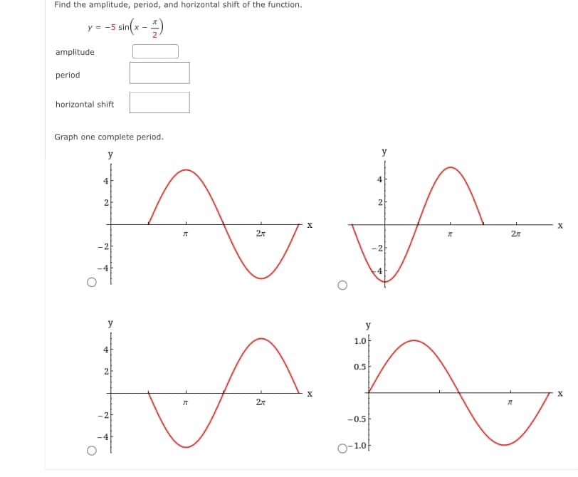 Find the amplitude, period, and horizontal shift of the function.
y = -5 sin(x -)
amplitude
period
horizontal shift
Graph one complete period.
y
4
4
2
2л
27
-2
-2
4
y
y
1.0
4
0.5
2
X
27
-2
-0.5
O-1.0f
