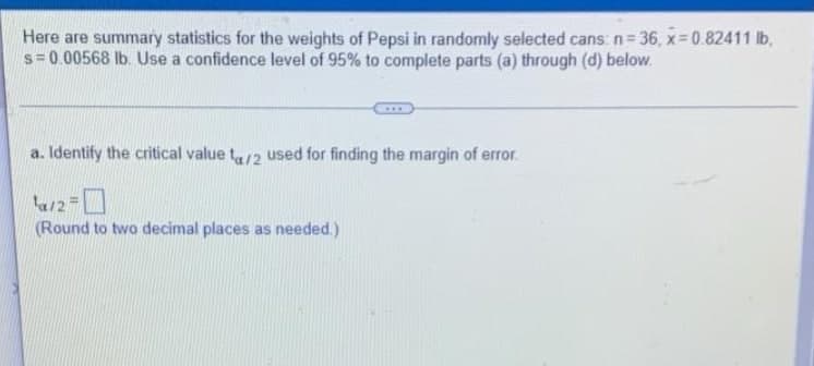 Here are summary statistics for the weights of Pepsi in randomly selected cans: n= 36, x 0.82411 lb,
s= 0.00568 lb. Use a confidence level of 95% to complete parts (a) through (d) below.
a. Identify the critical value t/2 used for finding the margin of error.
ta/2=
(Round to two decimal places as needed.)
