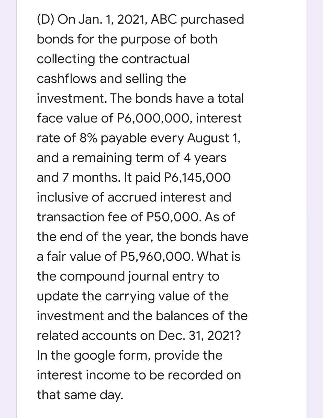 (D) On Jan. 1, 2021, ABC purchased
bonds for the purpose of both
collecting the contractual
cashflows and selling the
investment. The bonds have a total
face value of P6,000,000, interest
rate of 8% payable every August 1,
and a remaining term of 4 years
and 7 months. It paid P6,145,000
inclusive of accrued interest and
transaction fee of P50,000. As of
the end of the year, the bonds have
a fair value of P5,960,000. What is
the compound journal entry to
update the carrying value of the
investment and the balances of the
related accounts on Dec. 31, 2021?
In the google form, provide the
interest income to be recorded on
that same day.
