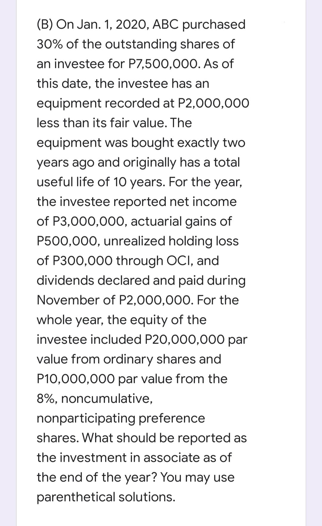 (B) On Jan. 1, 2020, ABC purchased
30% of the outstanding shares of
an investee for P7,500,000. As of
this date, the investee has an
equipment recorded at P2,000,000
less than its fair value. The
equipment was bought exactly two
years ago and originally has a total
useful life of 10 years. For the year,
the investee reported net income
of P3,000,00O, actuarial gains of
P500,000, unrealized holding loss
of P300,000 through OCI, and
dividends declared and paid during
November of P2,000,000. For the
whole year, the equity of the
investee included P20,000,000 par
value from ordinary shares and
P10,000,000 par value from the
8%, noncumulative,
nonparticipating preference
shares. What should be reported as
the investment in associate as of
the end of the year? You may use
parenthetical solutions.
