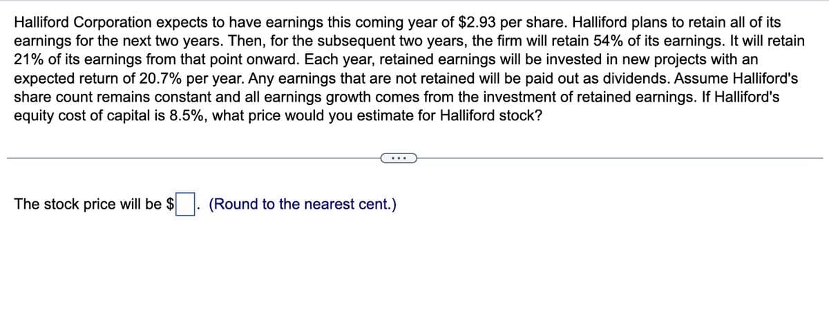 Halliford Corporation expects to have earnings this coming year of $2.93 per share. Halliford plans to retain all of its
earnings for the next two years. Then, for the subsequent two years, the firm will retain 54% of its earnings. It will retain
21% of its earnings from that point onward. Each year, retained earnings will be invested in new projects with an
expected return of 20.7% per year. Any earnings that are not retained will be paid out as dividends. Assume Halliford's
share count remains constant and all earnings growth comes from the investment of retained earnings. If Halliford's
equity cost of capital is 8.5%, what price would you estimate for Halliford stock?
The stock price will be $
(Round to the nearest cent.)
...