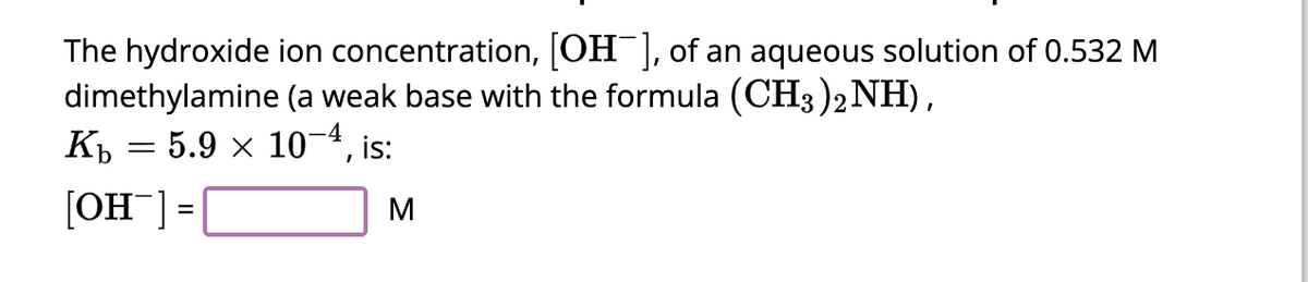 The hydroxide ion concentration, [OH-], of an aqueous solution of 0.532 M
dimethylamine (a weak base with the formula (CH3)2 NH),
K₁ = 5.9 × 10−4, i
[OH-] =
, is:
M