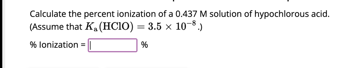 Calculate the percent ionization of a 0.437 M solution of hypochlorous acid.
(Assume that K₁ (HClO) = 3.5 × 10−8.)
% lonization =
%