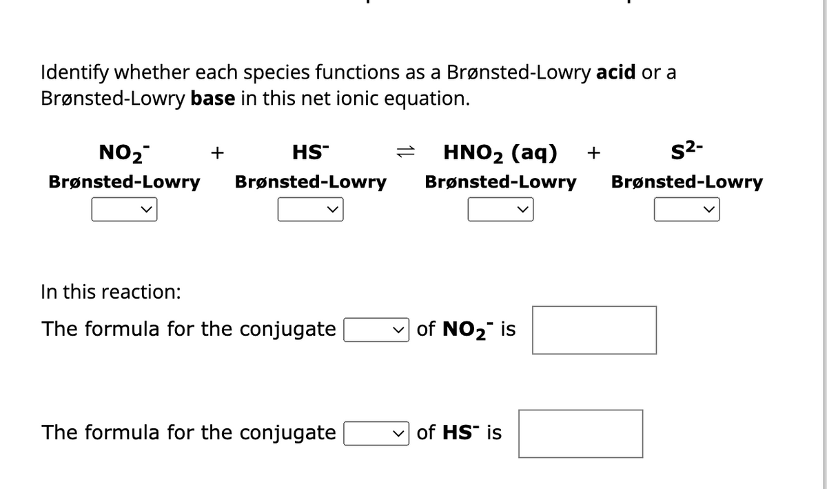 Identify whether each species functions as a Brønsted-Lowry acid or a
Brønsted-Lowry base in this net ionic equation.
NO₂™
Brønsted-Lowry
+
HS™
Brønsted-Lowry
In this reaction:
The formula for the conjugate
The formula for the conjugate
S²-
= HNO₂ (aq) +
Brønsted-Lowry Brønsted-Lowry
✓of NO₂ is
of HS is