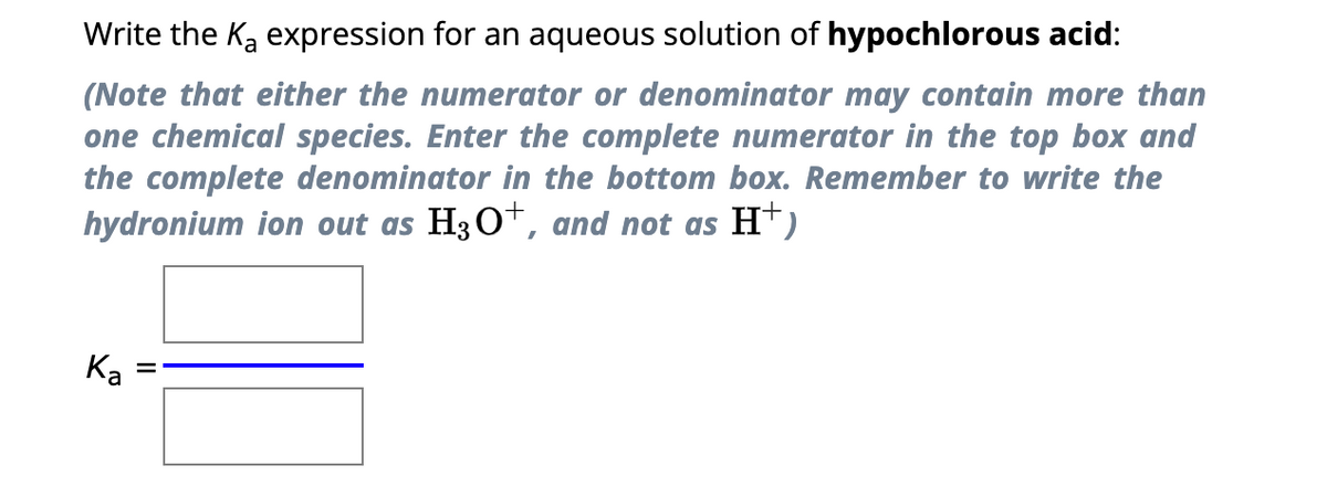 Write the K₂ expression for an aqueous solution of hypochlorous acid:
(Note that either the numerator or denominator may contain more than
one chemical species. Enter the complete numerator in the top box and
the complete denominator in the bottom box. Remember to write the
hydronium ion out as H3O+, and not as H+)
Ka