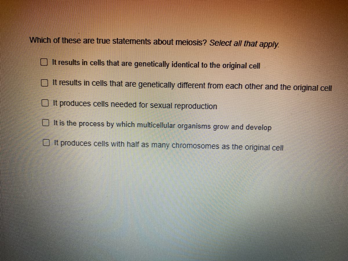 Which of these are true statements about meiosis? Select all that apply
O It results in cells that are genetically identical to the original cell
It results in cells that are genetically different from each other and the original cell
O It produces cells needed for sexual reproduction
O It is the process by which multicellular organisms grow and develop
O It produces cells with half as many chromosomes as the original cell
