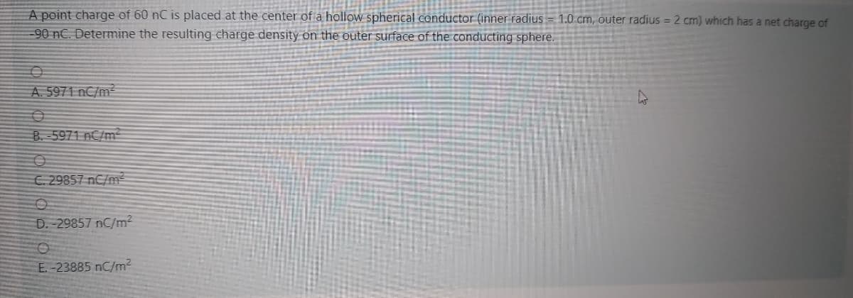 A point charge of 60 nC is placed at the center of a hollow spherical conductor (inner radius = 1.0 cm, outer radius = 2 cm) which has a net charge of
-90 nC. Determine the resulting charge density on the outer surface of the conducting sphere.
A. 5971 nC/m
B. 5971 nC/m²
C. 29857 nC/m²
D. -29857 nC/m²
E.-23885 nC/m2
