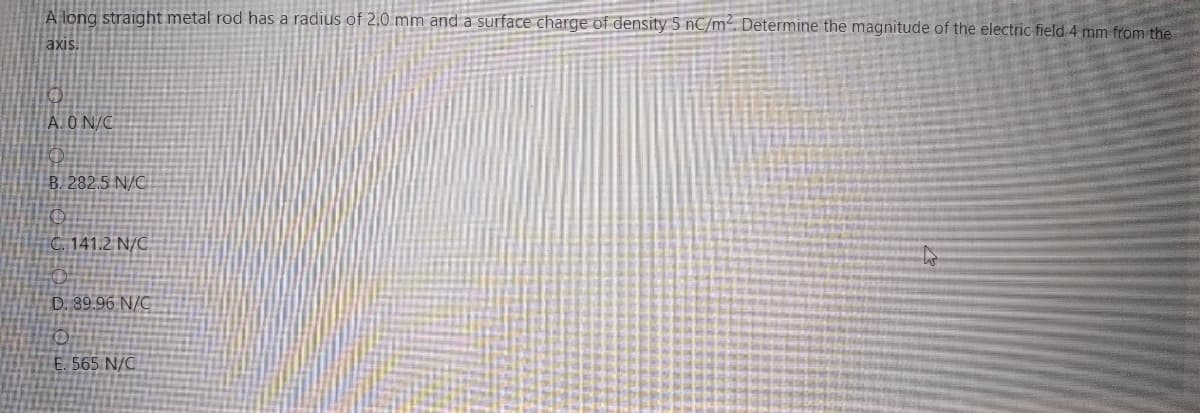 A long straight metal rod has a radius of 2,0 mm and a surface charge of density 5 nC/m². Determine the magnitude of the electric field 4 mm from the
axis
A.ON/C
B. 282,5 N/C
C. 141.2 N/C
D. 89.96 N/C
E. 565 N/C
