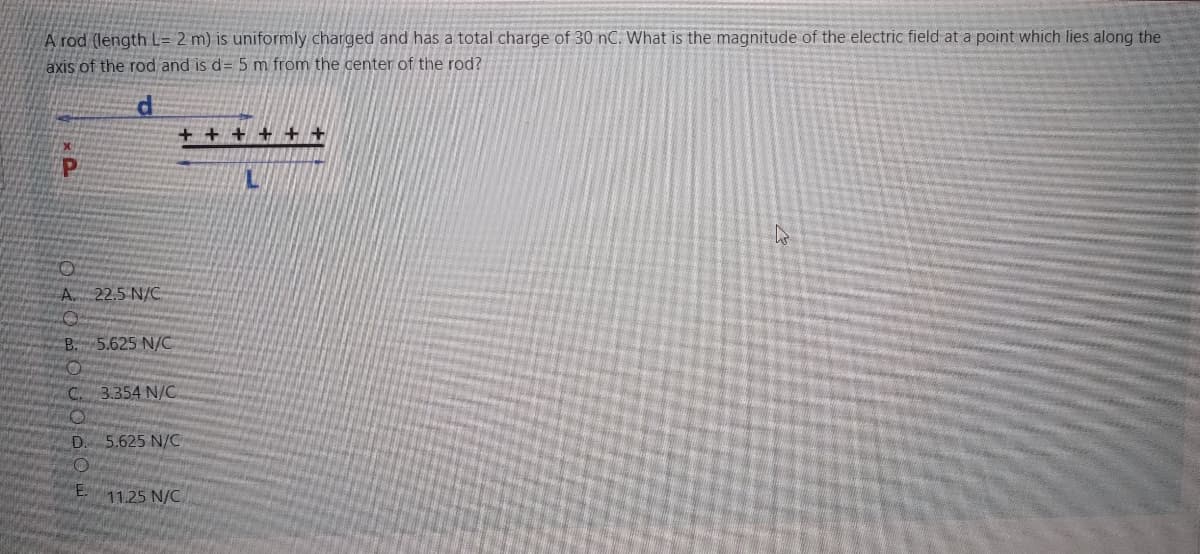 A rod (length L= 2 m) is uniformly charged and has a total charge of 30 nC. What is the magnitude of the electric field at a point which lies along the
axis of the rod and is d= 5 m from the center of the rod?
+ + + + + +
A. 22.5 N/C
B. 5.625 N/C
C. 3.354 N/C
D.
5.625 N/C
11.25 N/C
