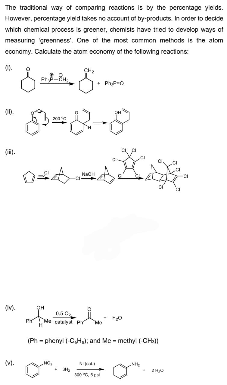 The traditional way of comparing reactions is by the percentage yields.
However, percentage yield takes no account of by-products. In order to decide
which chemical process is greener, chemists have tried to develop ways of
measuring 'greenness'. One of the most common methods is the atom
economy. Calculate the atom economy of the following reactions:
(i).
CH2
Ph3P-CH2.
+ Ph3P=0
(ii).
OH
200 °C
(iii).
CI, CI
CI
NAOH
CI
CI
(iv).
OH
0.5 O2
H20
`Me catalyst Ph
H
Ph
"Ме
(Ph = phenyl (-C6H5); and Me = methyl (-CH3))
(v).
NO2
Ni (cat.)
NH2
3H2
300 °C, 5 psi
2 H20
