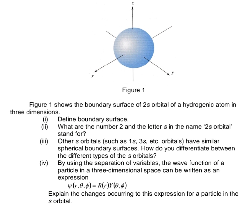 Figure 1
Figure 1 shows the boundary surface of 2s orbital of a hydrogenic atom in
three dimensions.
Define boundary surface.
(i)
What are the number 2 and the letter s in the name '2s orbital'
stand for?
Other s orbitals (such as 1s, 3s, etc. orbitals) have similar
spherical boundary surfaces. How do you differentiate between
the different types of the s orbitals?
By using the separation of variables, the wave function of a
particle in a three-dimensional space can be written as an
expression
y(r.0.4) = R(r)Y(0,ø)
Explain the changes occurring to this expression for a particle in the
s rbital.
(ii)
(iii)
(iv)
