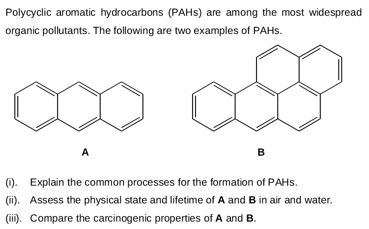 Polycyclic aromatic hydrocarbons (PAHS) are among the most widespread
organic pollutants. The following are two examples of PAHS.
A
B
(i). Explain the common processes for the formation of PAHS.
(ii). Assess the physical state and lifetime of A and B in air and water.
(ii). Compare the carcinogenic properties of A and B.
