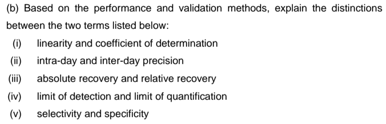 (b) Based on the performance and validation methods, explain the distinctions
between the two terms listed below:
(i)
linearity and coefficient of determination
(ii)
intra-day and inter-day precision
(ii)
absolute recovery and relative recovery
(iv)
limit of detection and limit of quantification
(v)
selectivity and specificity
